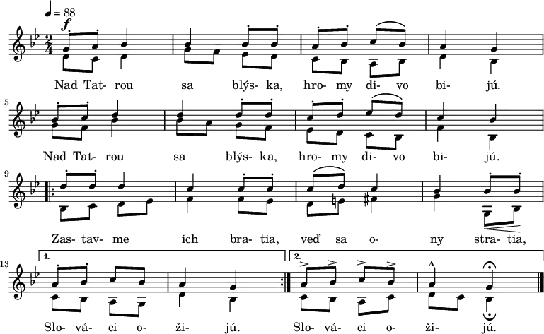 \version "2.14.2"
\new Staff
<<
\new Voice = "first" {
\voiceOne \relative c' {
\tempo 4 = 88
\key g \minor
\time 2/4
\set Staff.midiInstrument = "piano"
g'8\staccato^\f a\staccato bes4 bes bes8\staccato bes\staccato % Nad Tatrou sa blýska
a\staccato bes\staccato c\( bes\) a4 g % hromy divo bijú
\break
bes8\staccato c\staccato d4 d d8\staccato d8\staccato % Nad Tatrou sa blýska
c\staccato d\staccato es\( d\) c4 bes % hromy divo bijú
\break
\repeat volta 2 {
d8\staccato d\staccato d4 c c8\staccato c\staccato % Zastavme ich bratia
c\( d\) c4 bes bes8\staccato\< bes\staccato\! \break % veď sa ony stratia
}
\alternative {
{ a\staccato bes\staccato c bes a4 g } % Slováci ožijú
{ a8-> bes-> c-> bes-> a4-^ g\fermata \bar "|." } % Slováci ožijú
}
}
}
\addlyrics {
Nad Tat- rou sa blýs- ka, hro- my di- vo bi- jú.
Nad Tat- rou sa blýs- ka, hro- my di- vo bi- jú.
Zas- tav- me ich bra- tia, veď sa o- ny stra- tia,
Slo- vá- ci o- ži- jú.
Slo- vá- ci o- ži- jú.
}
\\
\new Voice = "second" {
\voiceTwo \relative c' {
d8 c8 d4 g8 f es d c bes a bes d4 bes g'8 f bes4 bes8 a g f es d c bes f'4 bes, bes8 c d es f4 f8 es d e fis4 g g,8 bes c bes a g d'4 bes c8 bes a c d c bes4\fermata
}
}
>>